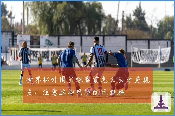 世界杯外围买球赛前怎么买才更稳妥，注意这些风险防范措施